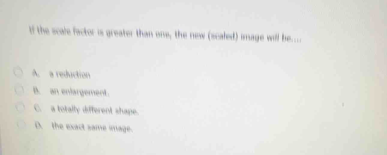if the scale factor is greater than one, the new (scaled) image will be…