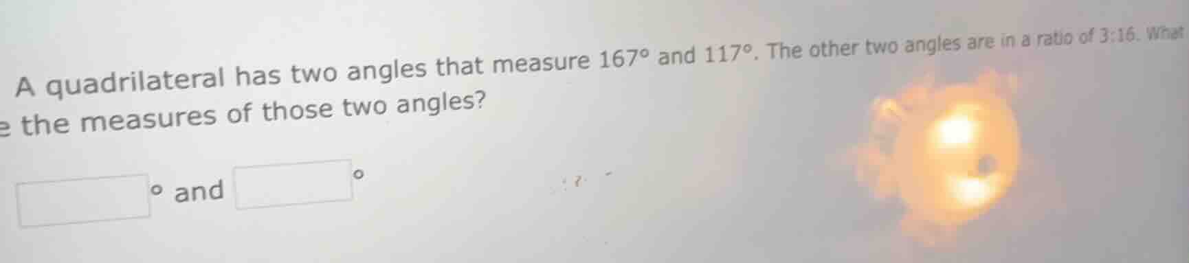 a quadrilateral has two angles that measure 167° and 117°. the other tw…