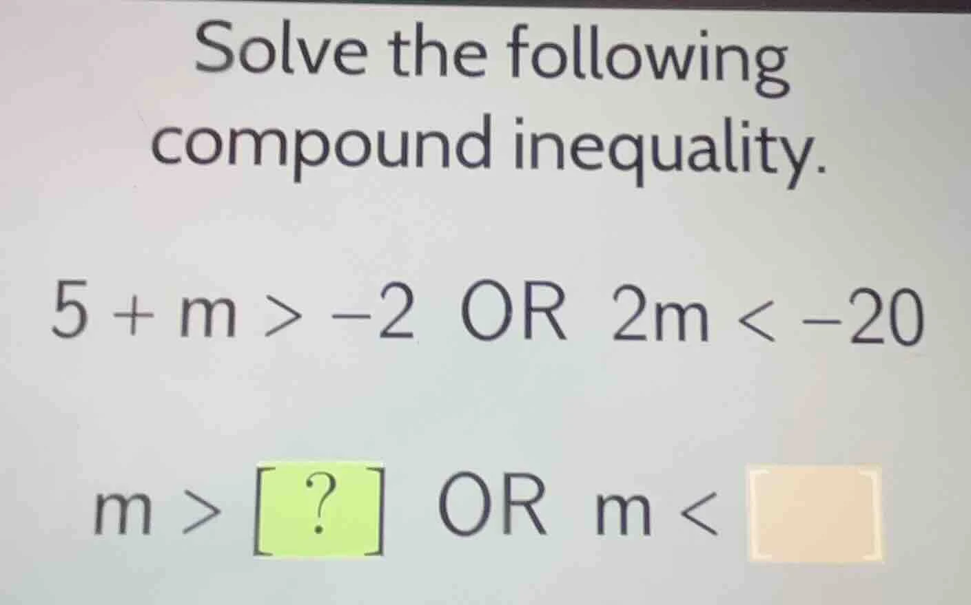 solve the following compound inequality. 5 + m > -2 or 2m < -20 m > ? o…
