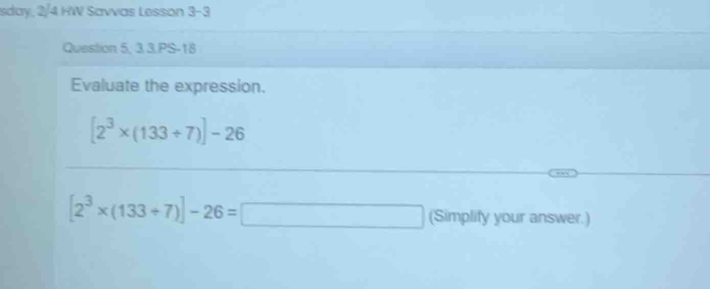 evaluate the expression. \\left2^{3} \\times (133 \\div 7)\ ight - 26 \…