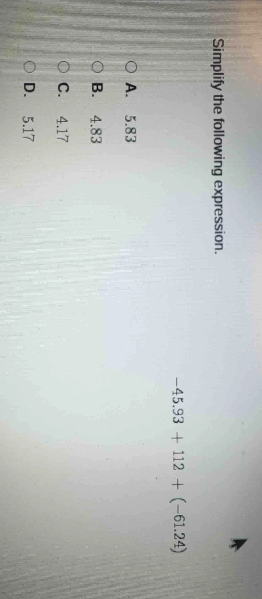 simplify the following expression. -45.93 + 112 + (-61.24) a. 5.83 b. 4…
