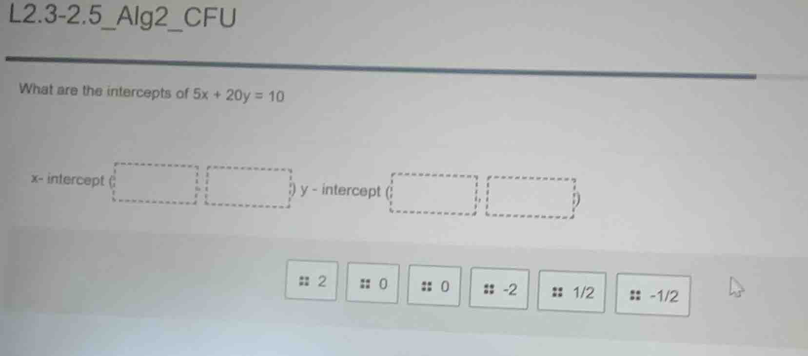 l2.3-2.5_alg2_cfu what are the intercepts of 5x + 20y = 10 x- intercept…