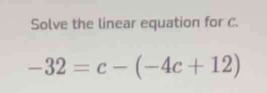 solve the linear equation for c.\ $-32 = c - (-4c + 12)$