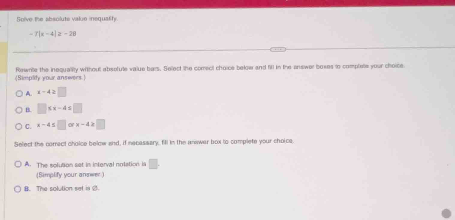 solve the absolute value inequality. -7|x - 4| ≥ -28 rewrite the inequa…