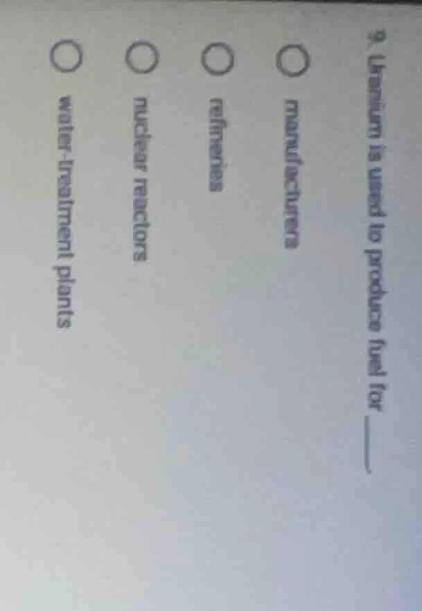 9. uranium is used to produce fuel for ____. ○ manufacturers ○ refineri…