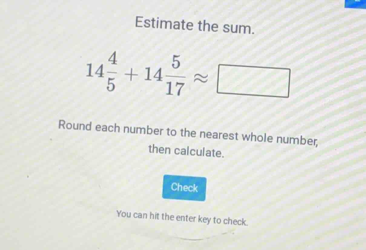 estimate the sum. $14\\frac{4}{5} + 14\\frac{5}{17} \\approx \\square$ …