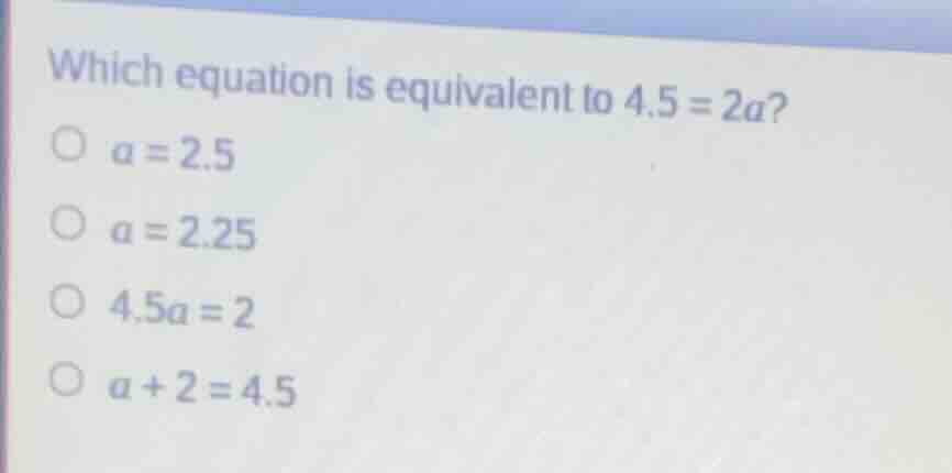 which equation is equivalent to $4.5 = 2a$?○ $a = 2.5$○ $a = 2.25$○ $4.…