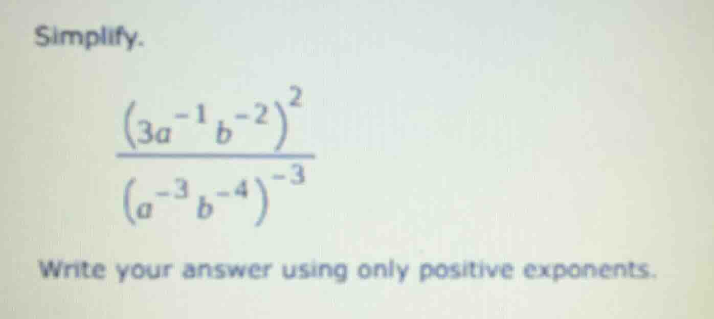 simplify. $\frac{(3a^{-1}b^{-2})^{2}}{(a^{-3}b^{-4})^{-3}}$ write your …