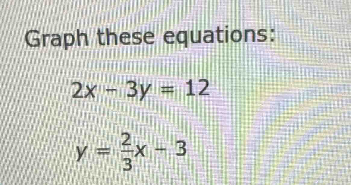 graph these equations: $2x - 3y = 12$ $y = \\frac{2}{3}x - 3$