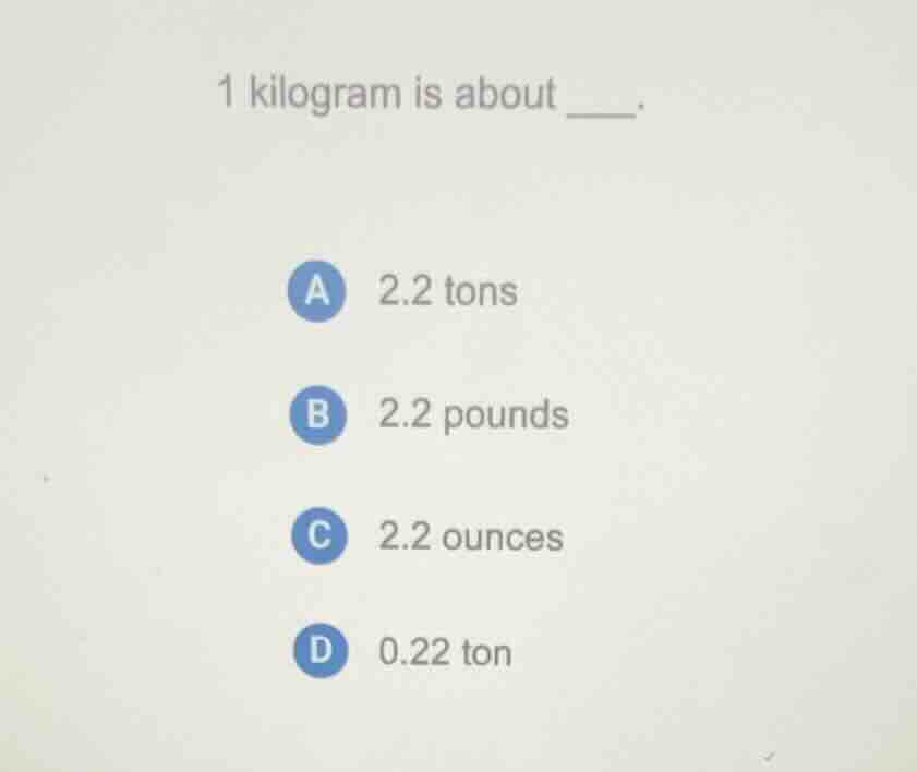 1 kilogram is about ____. a 2.2 tons b 2.2 pounds c 2.2 ounces d 0.22 t…