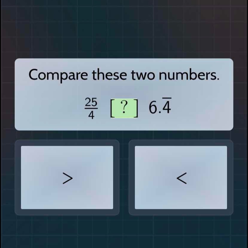 compare these two numbers. \\(\\frac{25}{4}\\) ? \\(6.\\bar{4}\\)