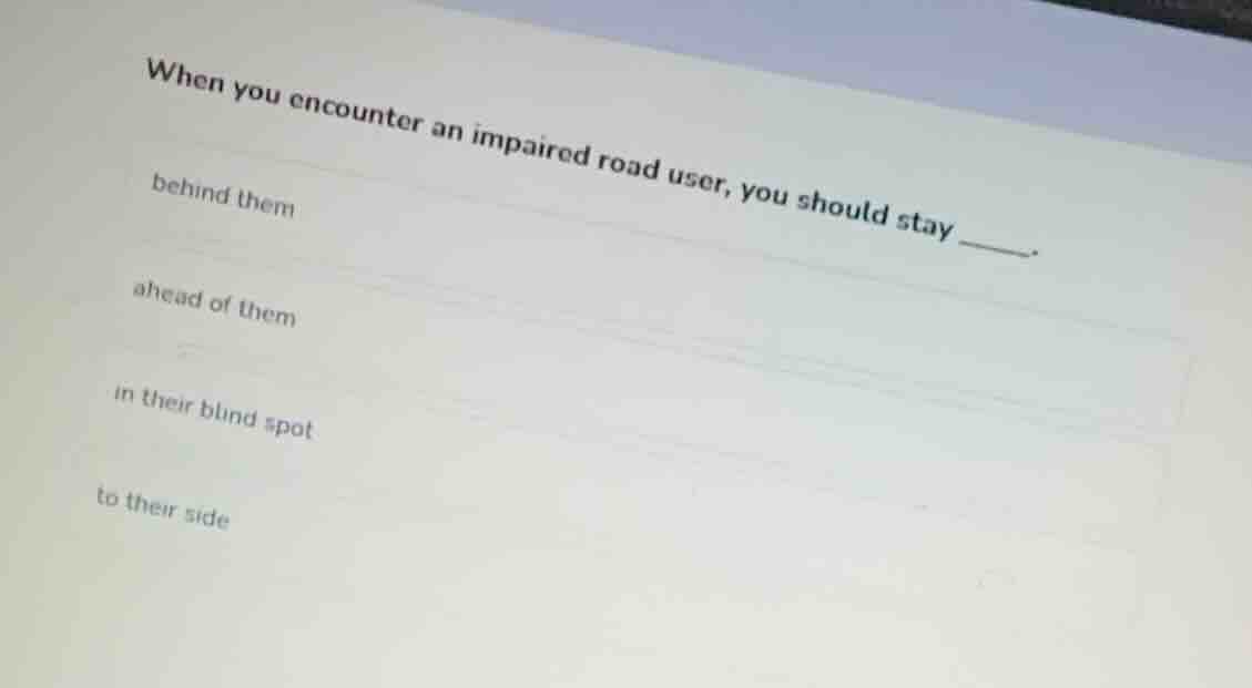 when you encounter an impaired road user, you should stay ______. behin…