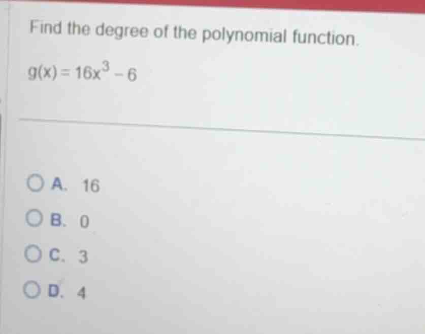 find the degree of the polynomial function. (g(x) = 16x^3 - 6) a. 16 b.…