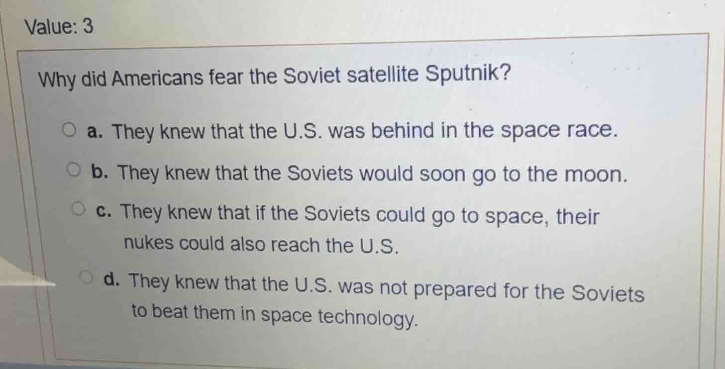 value: 3 why did americans fear the soviet satellite sputnik? a. they k…
