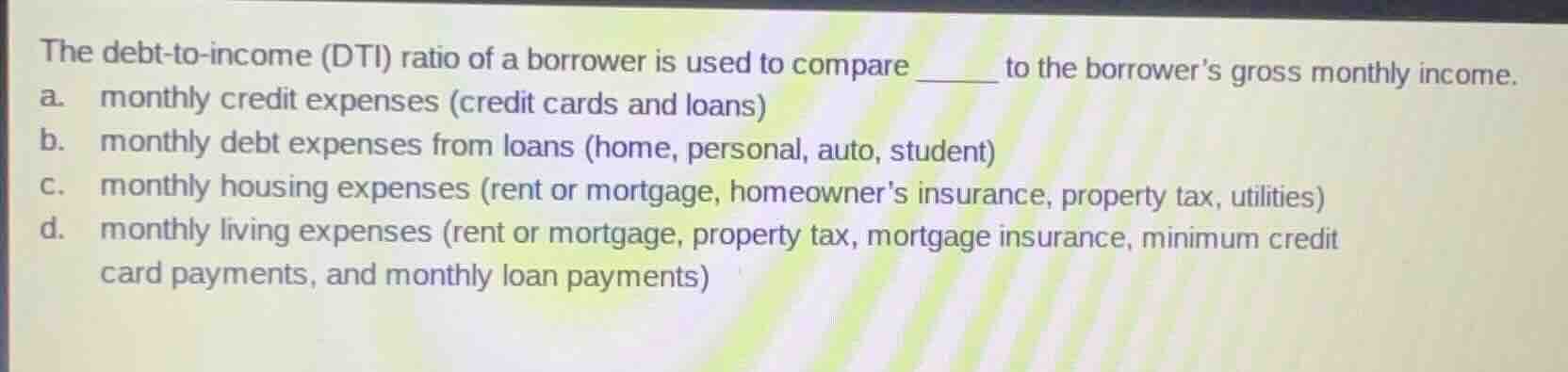 the debt-to-income (dti) ratio of a borrower is used to compare ____ to…