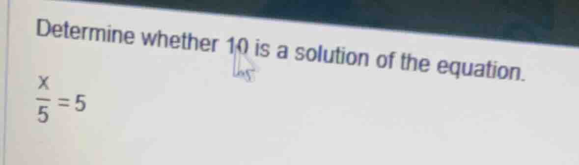 determine whether 10 is a solution of the equation. \\(\\frac{x}{5} = 5…