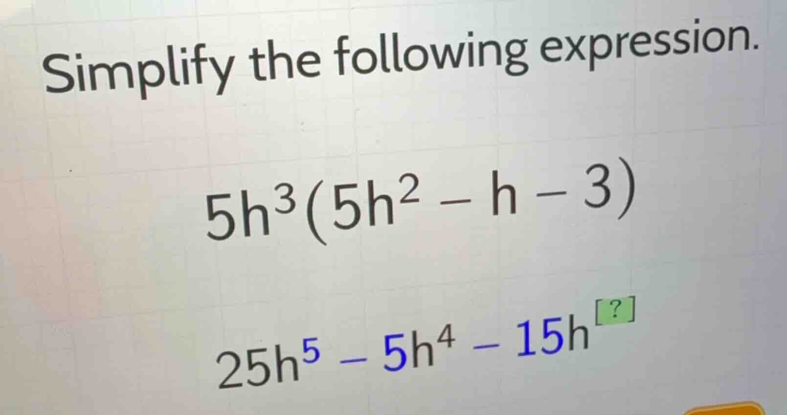 simplify the following expression. \\5h^3(5h^2 - h - 3)\\ \\25h^5 - 5h^…