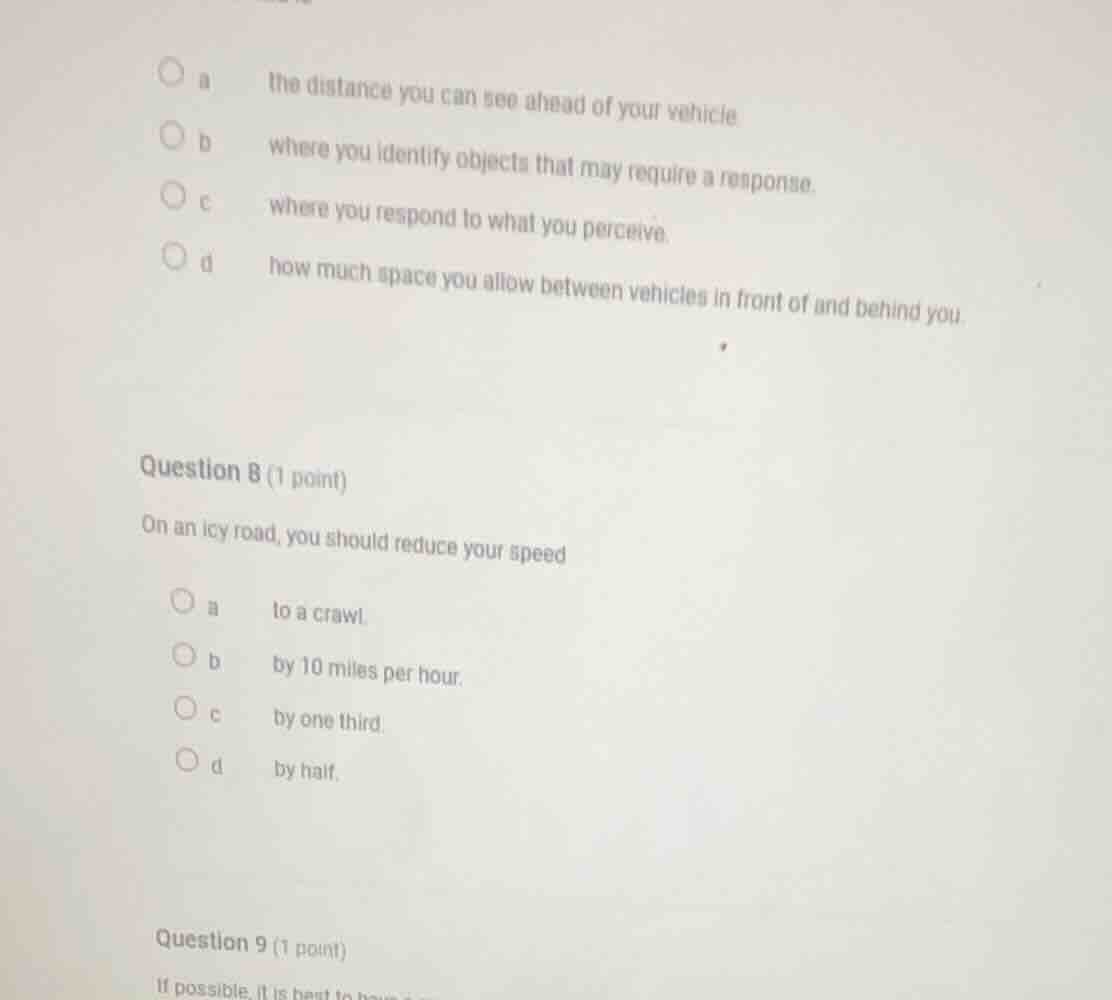 question 8 (1 point) on an icy road, you should reduce your speed a to …