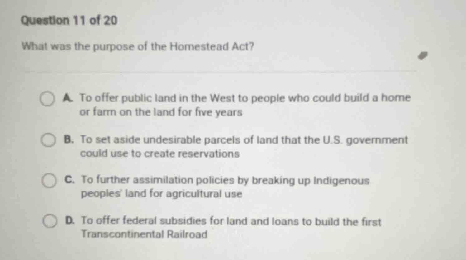 question 11 of 20 what was the purpose of the homestead act? a. to offe…