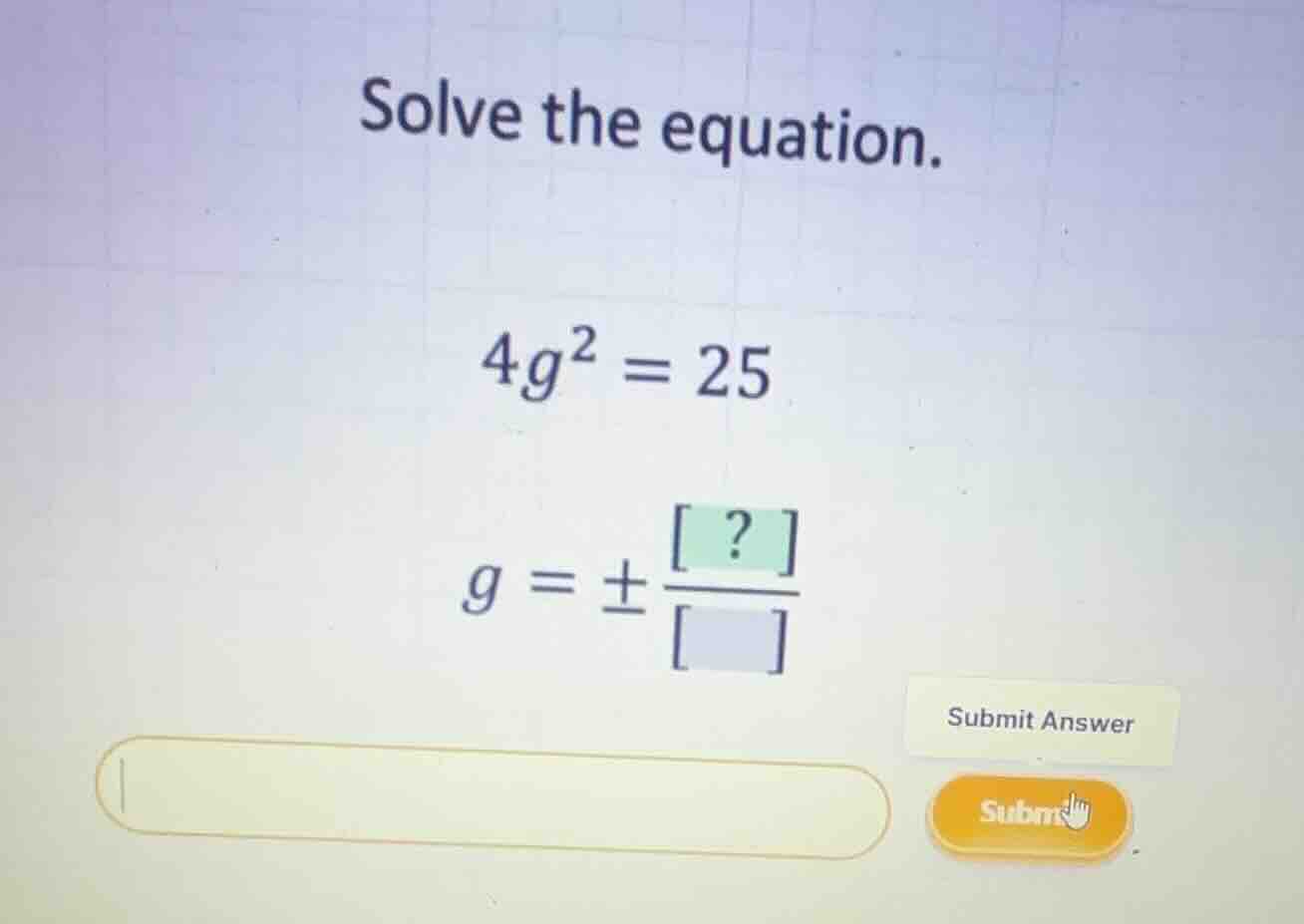 solve the equation. \\4g^2 = 25\\ \\g = \\pm \\frac{?}{}\\