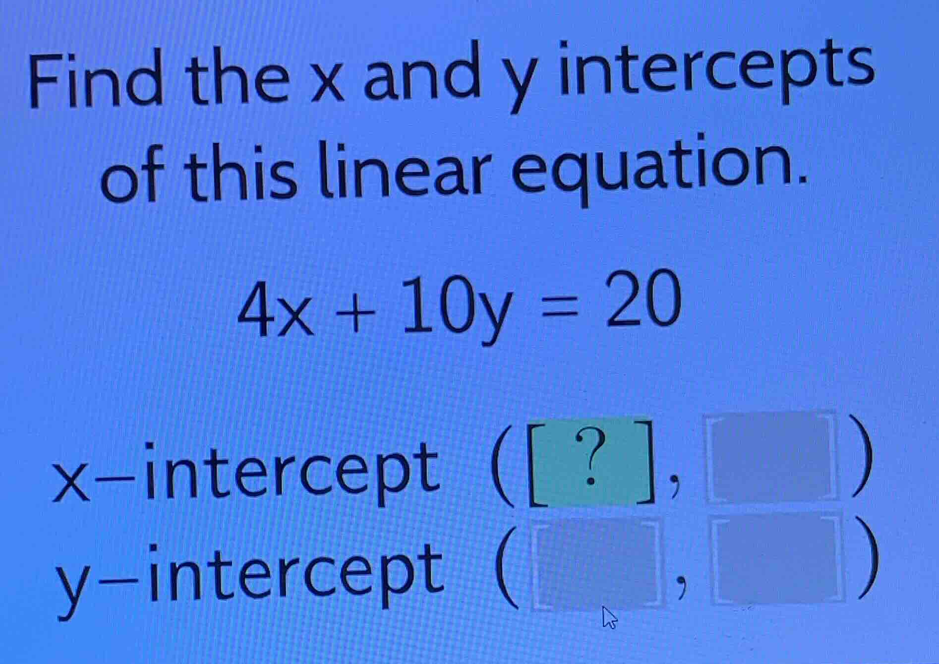 find the x and y intercepts of this linear equation. \\4x + 10y = 20\\ …