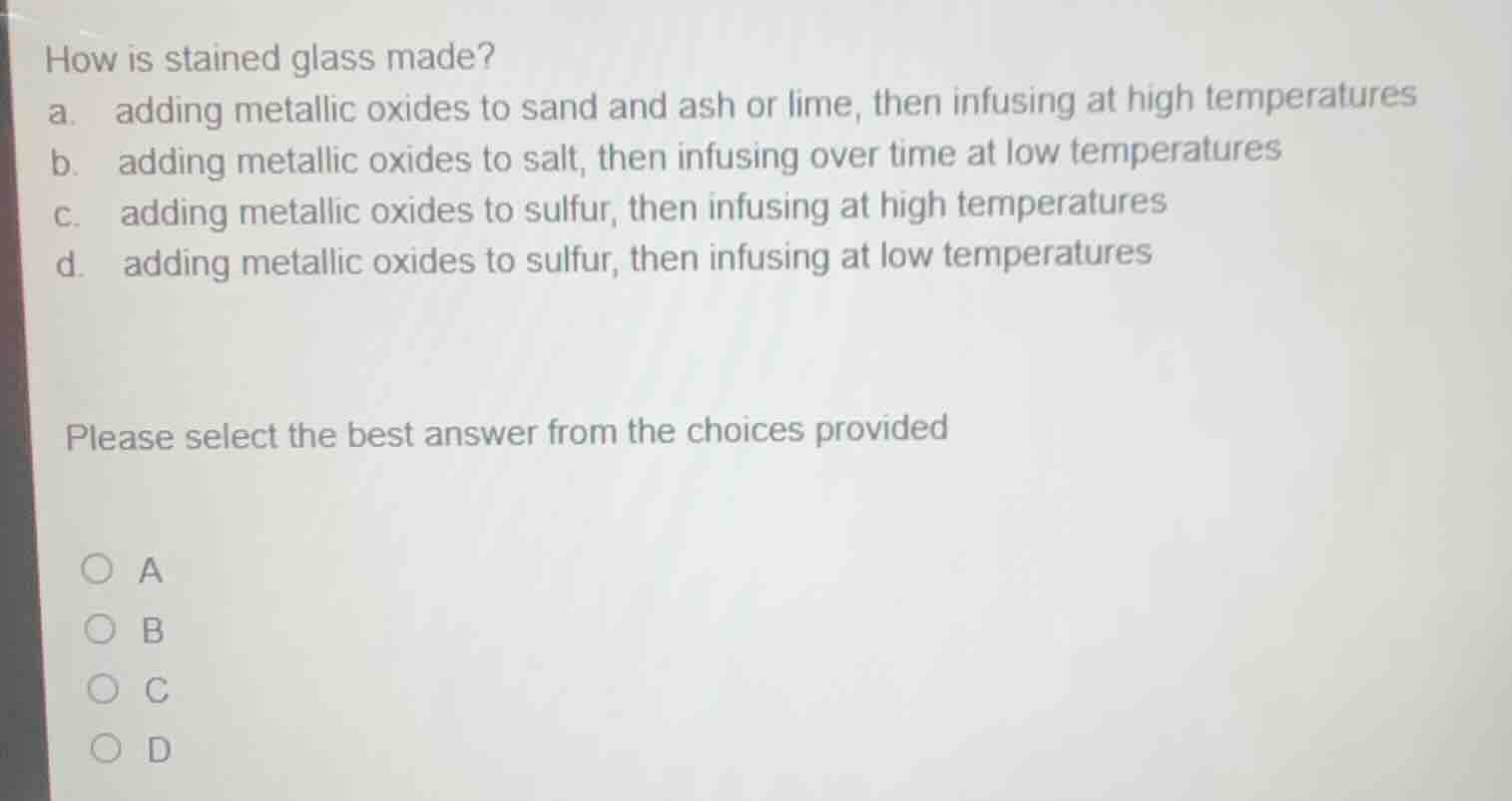 how is stained glass made? a. adding metallic oxides to sand and ash or…