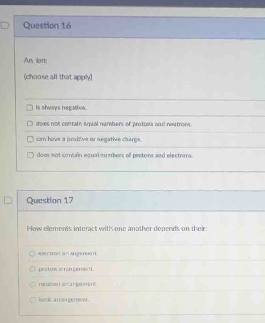 question 16 an ion: (choose all that apply) - is always negative. - doe…