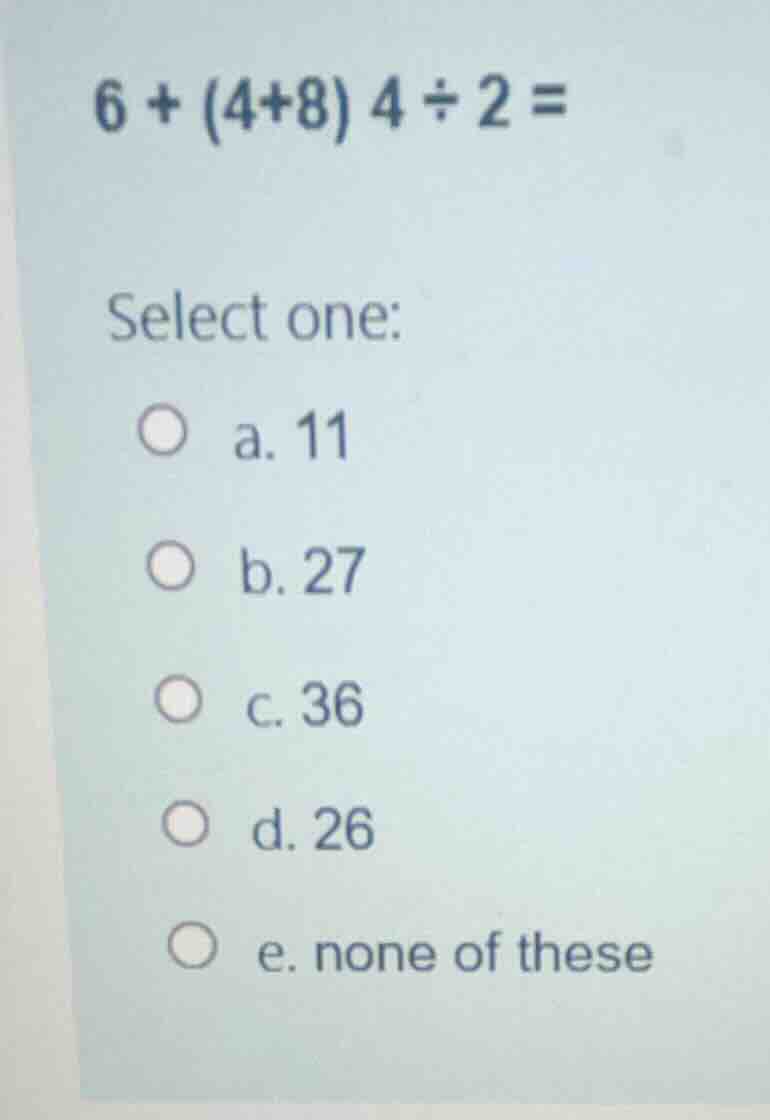 6 + (4+8) 4 \\div 2 = select one: a. 11 b. 27 c. 36 d. 26 e. none of th…