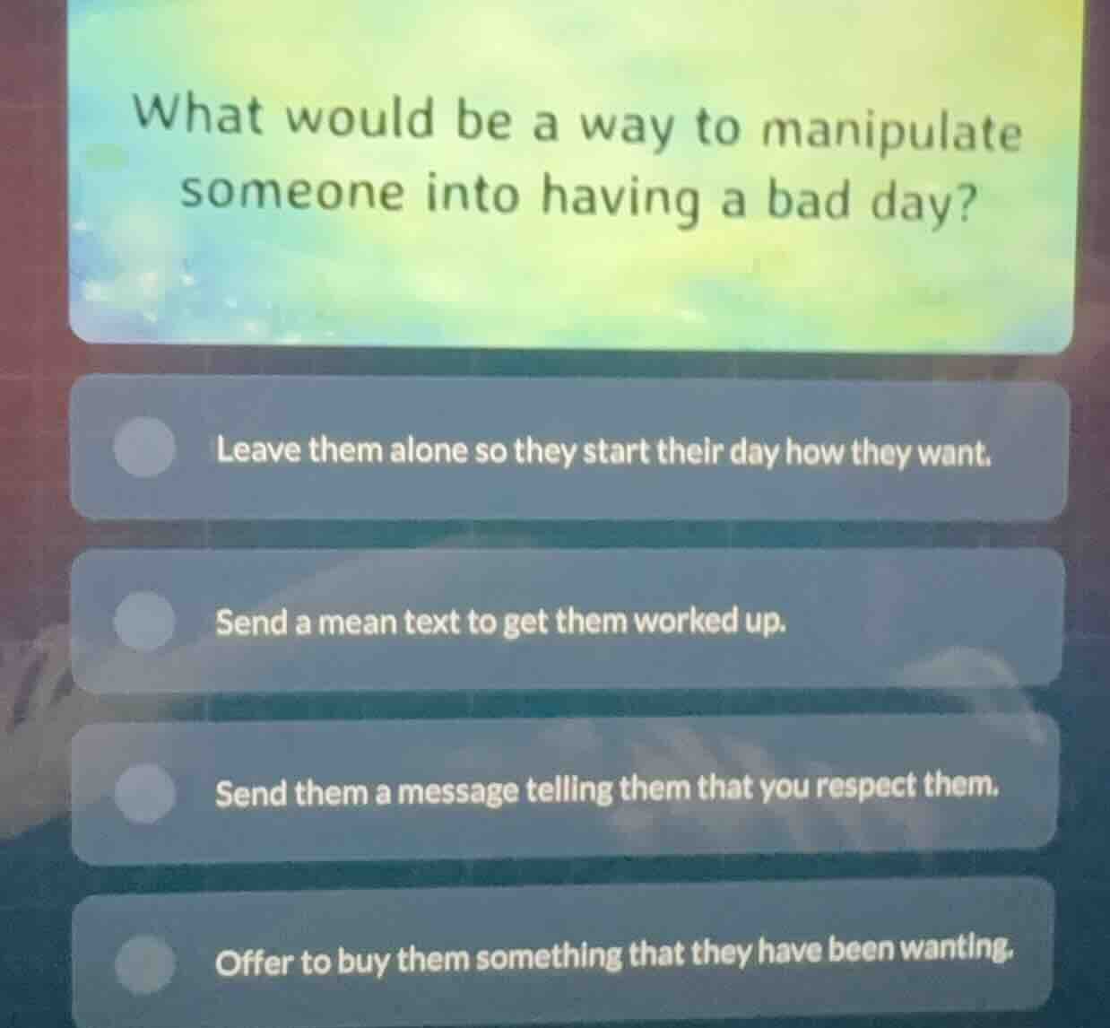 what would be a way to manipulate someone into having a bad day? leave …