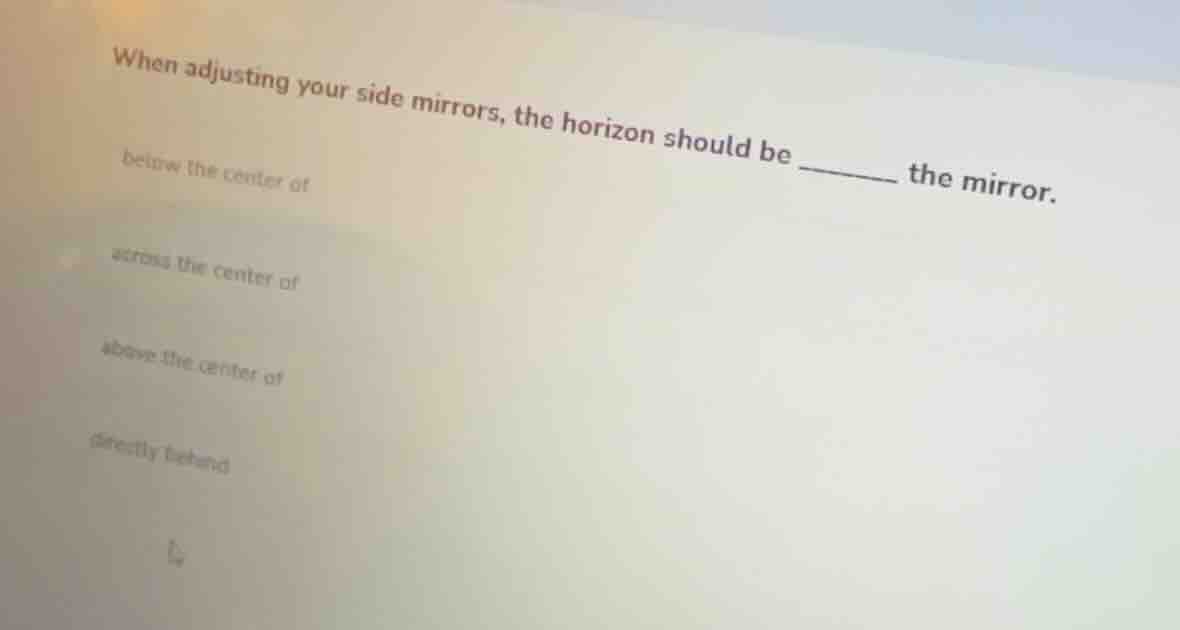 when adjusting your side mirrors, the horizon should be ______ the mirr…